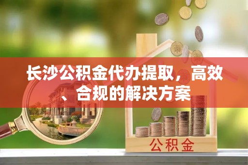 仪征长沙公积金代办提取，高效、合规的解决方案