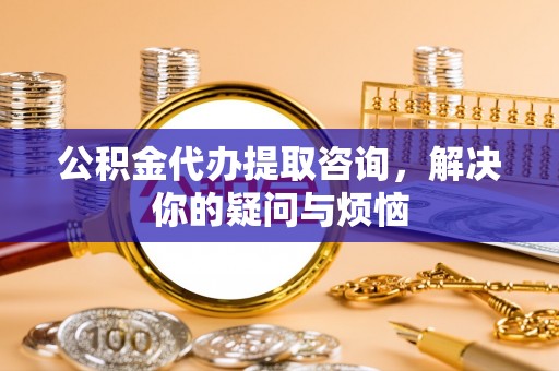 仪征公积金代办提取咨询，解决你的疑问与烦恼