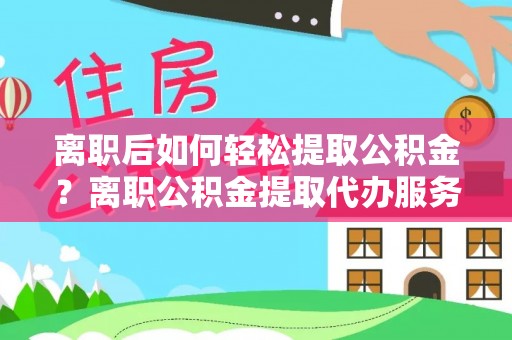仪征离职后如何轻松提取公积金？离职公积金提取代办服务详解