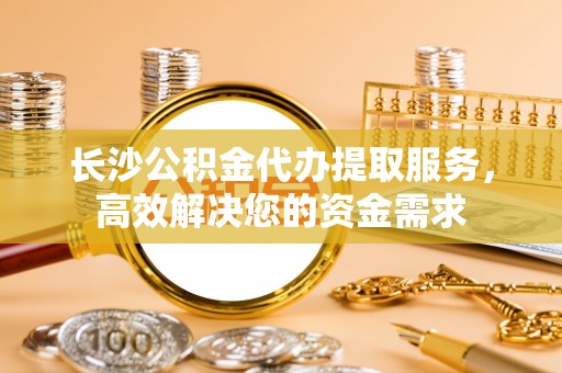 仪征长沙公积金代办提取服务，高效解决您的资金需求