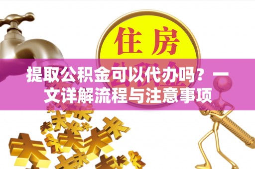 仪征提取公积金可以代办吗？一文详解流程与注意事项