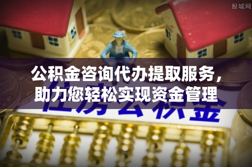 仪征公积金咨询代办提取服务，助力您轻松实现资金管理