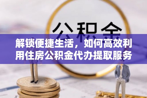 仪征解锁便捷生活，如何高效利用住房公积金代办提取服务