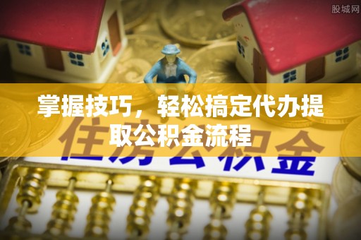 仪征掌握技巧，轻松搞定代办提取公积金流程