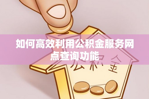 仪征如何高效利用公积金服务网点查询功能