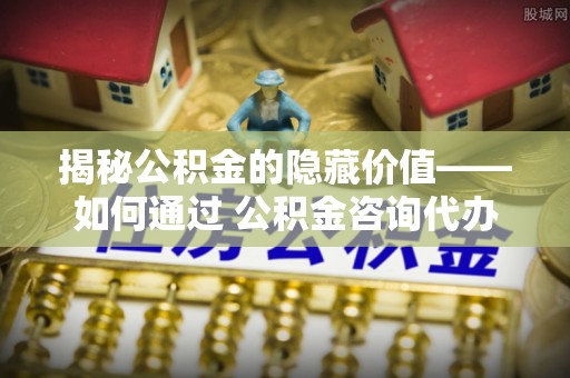 仪征揭秘公积金的隐藏价值——如何通过 公积金咨询代办提取 优化财富管理