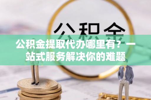 仪征公积金提取代办哪里有？一站式服务解决你的难题