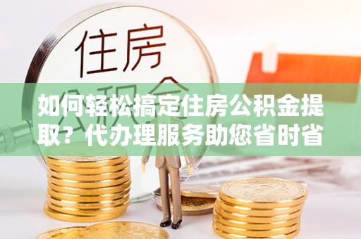 仪征如何轻松搞定住房公积金提取？代办理服务助您省时省力