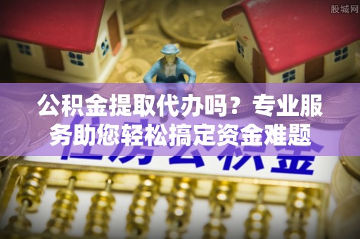 仪征公积金提取代办吗？专业服务助您轻松搞定资金难题