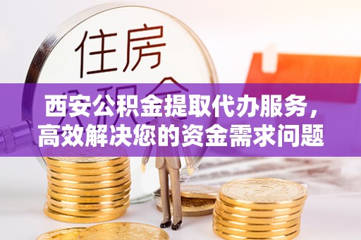 仪征西安公积金提取代办服务，高效解决您的资金需求问题