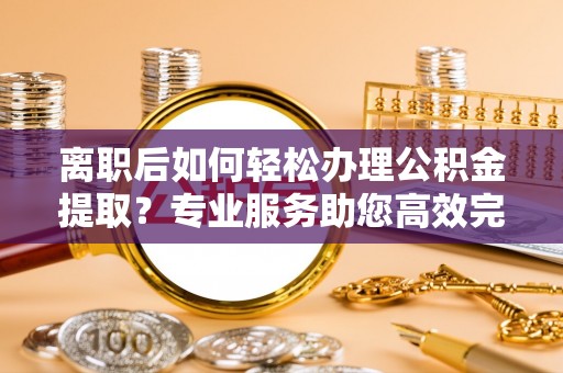 仪征离职后如何轻松办理公积金提取？专业服务助您高效完成