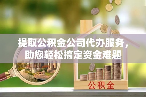 仪征提取公积金公司代办服务，助您轻松搞定资金难题