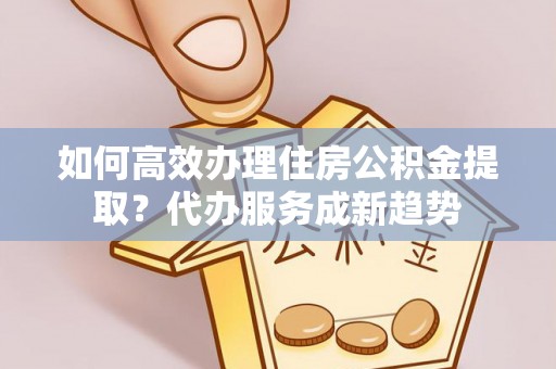 仪征如何高效办理住房公积金提取？代办服务成新趋势