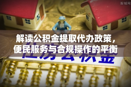 仪征解读公积金提取代办政策，便民服务与合规操作的平衡之道