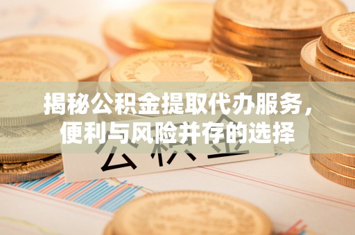 仪征揭秘公积金提取代办服务，便利与风险并存的选择
