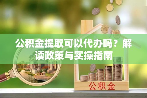 仪征公积金提取可以代办吗？解读政策与实操指南