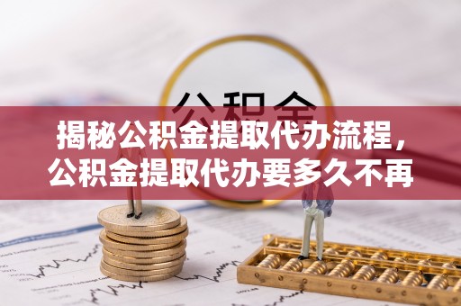 仪征揭秘公积金提取代办流程，公积金提取代办要多久不再迷茫