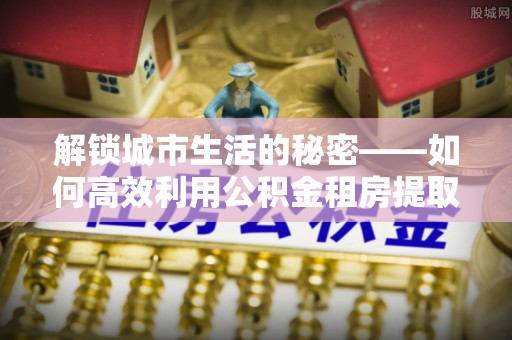 仪征解锁城市生活的秘密——如何高效利用公积金租房提取政策优化居住体验