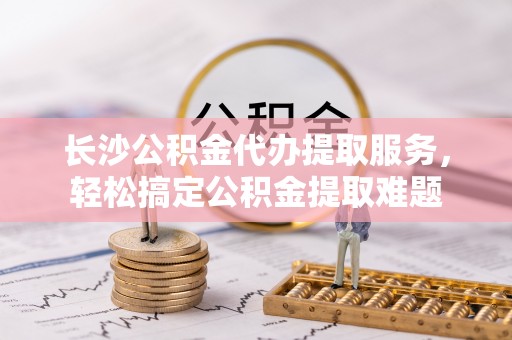仪征长沙公积金代办提取服务，轻松搞定公积金提取难题