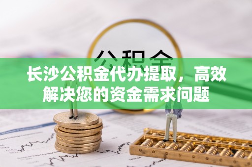 仪征长沙公积金代办提取，高效解决您的资金需求问题