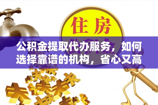 仪征公积金提取代办服务，如何选择靠谱的机构，省心又高效