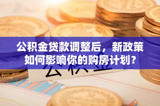 仪征公积金贷款调整后，新政策如何影响你的购房计划？