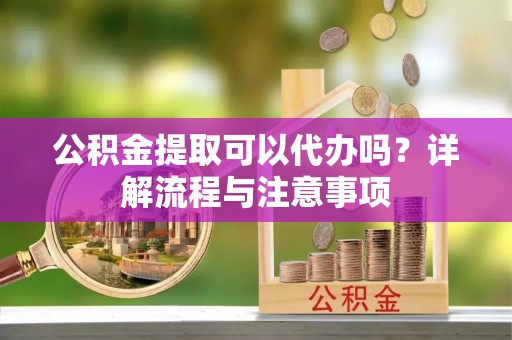 仪征公积金提取可以代办吗？详解流程与注意事项
