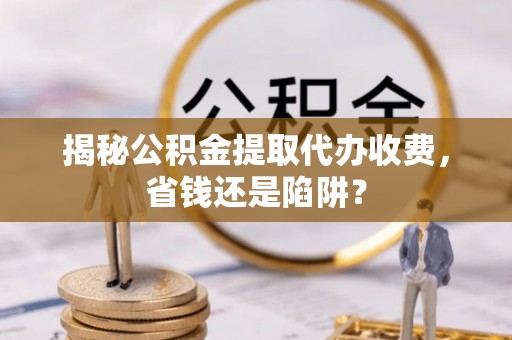 仪征揭秘公积金提取代办收费，省钱还是陷阱？