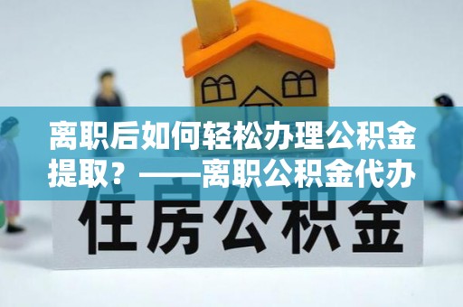 仪征离职后如何轻松办理公积金提取？——离职公积金代办提取服务详解