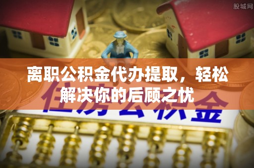 仪征离职公积金代办提取，轻松解决你的后顾之忧