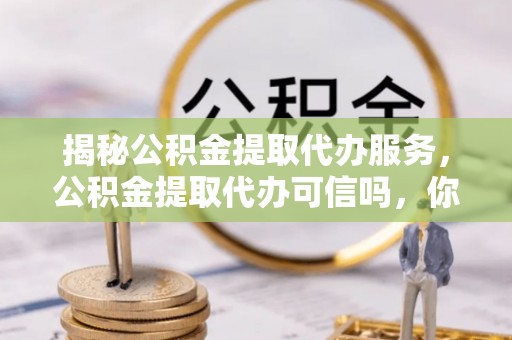 仪征揭秘公积金提取代办服务，公积金提取代办可信吗，你需要知道的真相