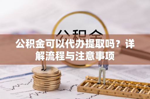 仪征公积金可以代办提取吗？详解流程与注意事项
