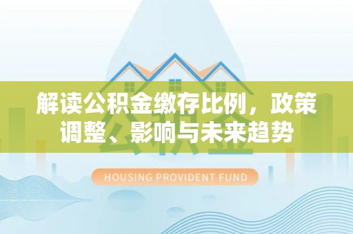 仪征解读公积金缴存比例，政策调整、影响与未来趋势