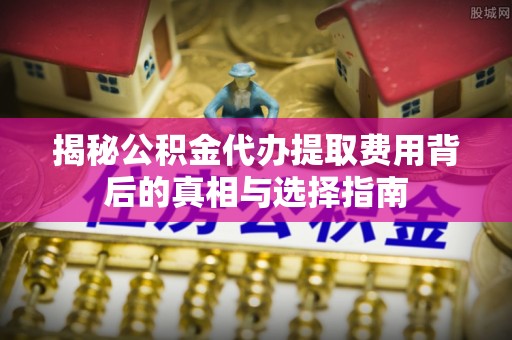 仪征揭秘公积金代办提取费用背后的真相与选择指南