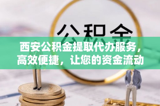 仪征西安公积金提取代办服务，高效便捷，让您的资金流动更灵活