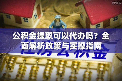 仪征公积金提取可以代办吗？全面解析政策与实操指南