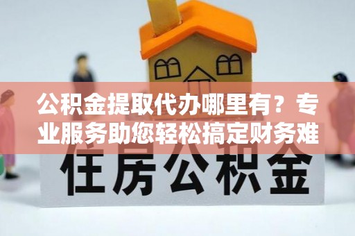 仪征公积金提取代办哪里有？专业服务助您轻松搞定财务难题