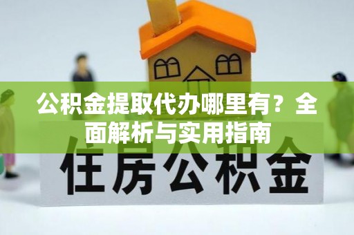 仪征公积金提取代办哪里有？全面解析与实用指南