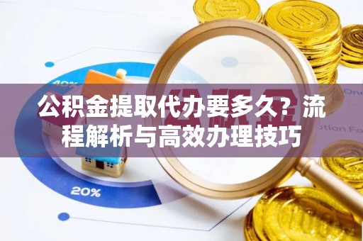 仪征公积金提取代办要多久？流程解析与高效办理技巧