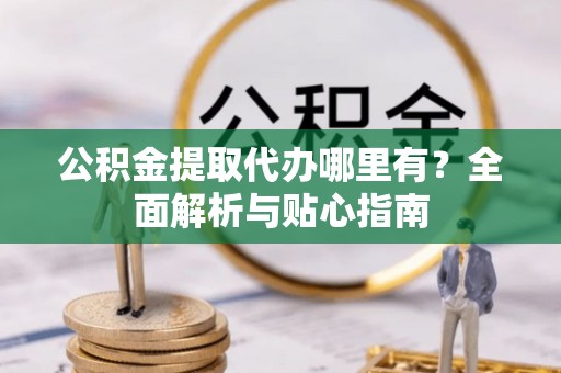 仪征公积金提取代办哪里有？全面解析与贴心指南
