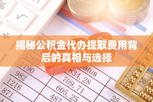 仪征揭秘公积金代办提取费用背后的真相与选择