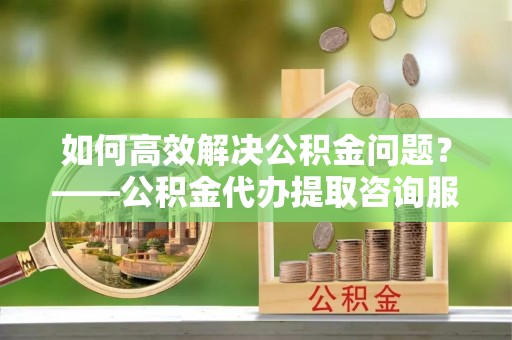 仪征如何高效解决公积金问题？——公积金代办提取咨询服务指南