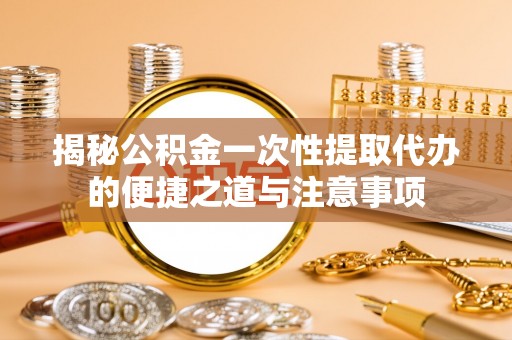 仪征揭秘公积金一次性提取代办的便捷之道与注意事项
