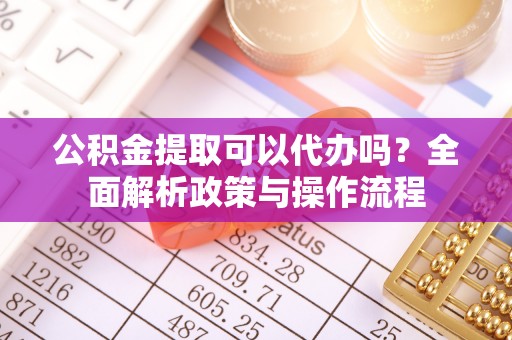 仪征公积金提取可以代办吗？全面解析政策与操作流程