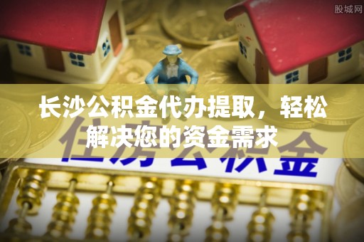 仪征长沙公积金代办提取，轻松解决您的资金需求