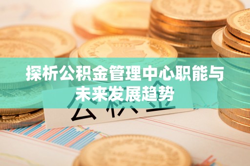 仪征探析公积金管理中心职能与未来发展趋势