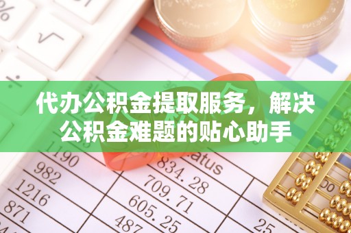 仪征代办公积金提取服务，解决公积金难题的贴心助手