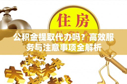 仪征公积金提取代办吗？高效服务与注意事项全解析