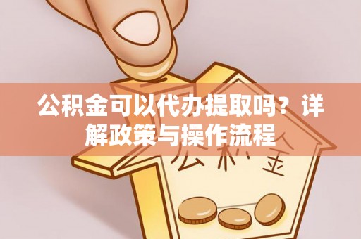 仪征公积金可以代办提取吗？详解政策与操作流程