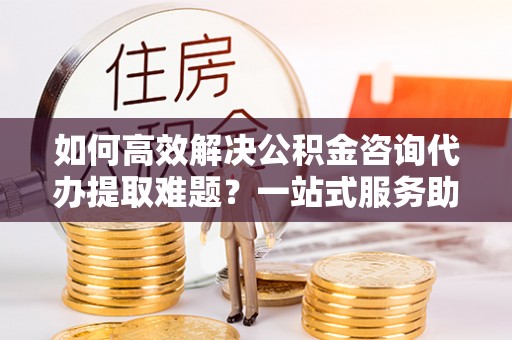 仪征如何高效解决公积金咨询代办提取难题？一站式服务助您轻松搞定